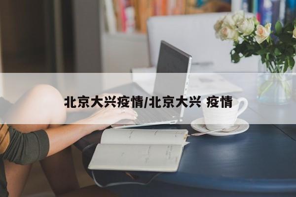 北京大兴区报告新增本土病例 疫情防控措施升级