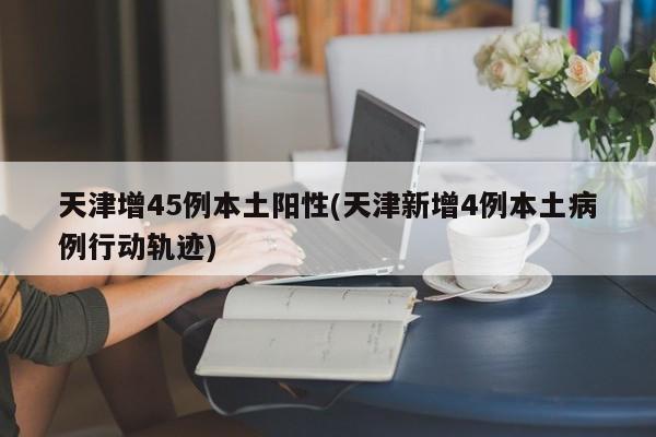 天津新增45例本土阳性病例，4例详细行动轨迹公布