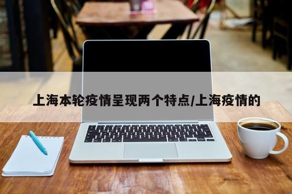 上海本轮疫情呈现两大新特点