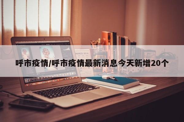 呼和浩特今日新增20例本土病例 疫情形势最新通报